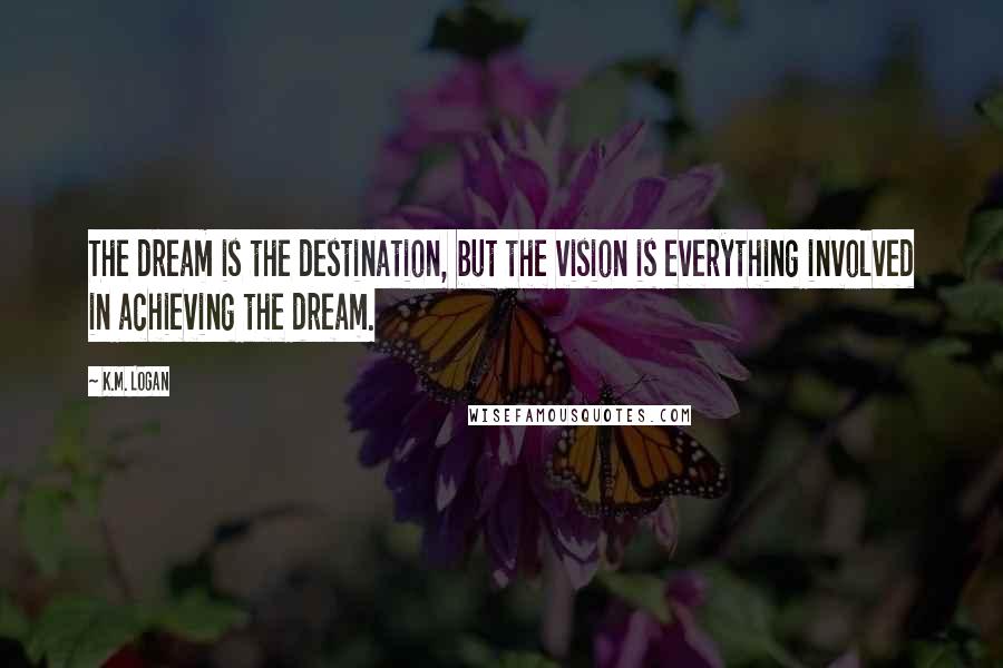 K.M. Logan Quotes: The dream is the destination, but the vision is everything involved in achieving the dream.