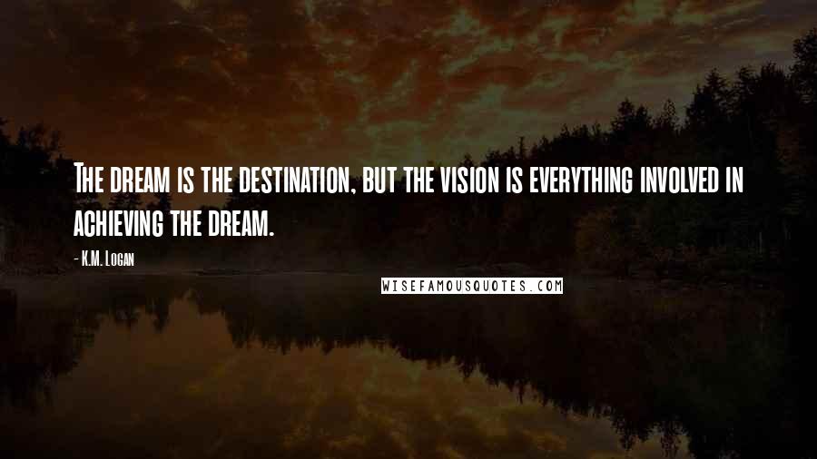K.M. Logan Quotes: The dream is the destination, but the vision is everything involved in achieving the dream.