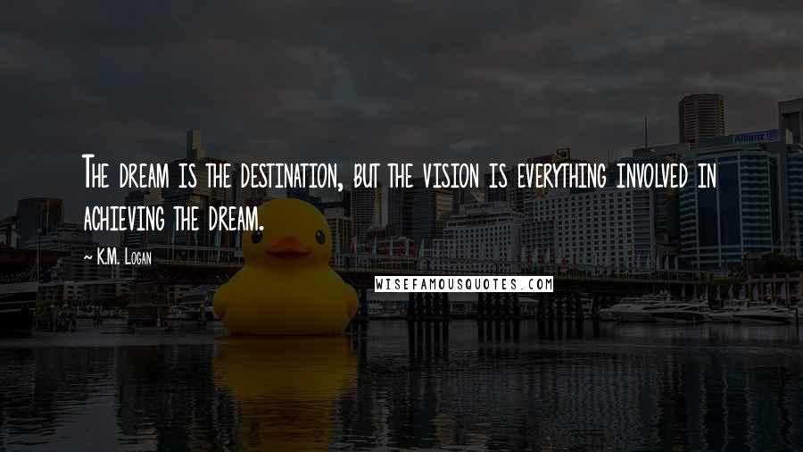 K.M. Logan Quotes: The dream is the destination, but the vision is everything involved in achieving the dream.