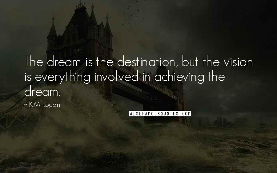 K.M. Logan Quotes: The dream is the destination, but the vision is everything involved in achieving the dream.