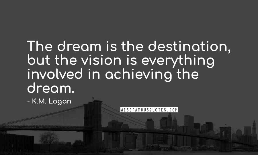 K.M. Logan Quotes: The dream is the destination, but the vision is everything involved in achieving the dream.