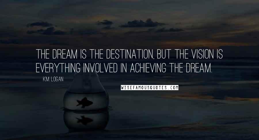 K.M. Logan Quotes: The dream is the destination, but the vision is everything involved in achieving the dream.