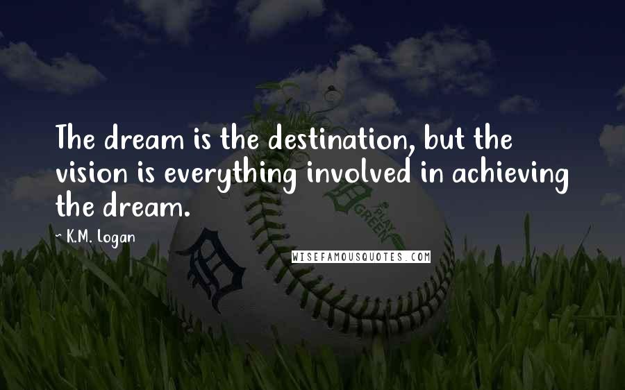 K.M. Logan Quotes: The dream is the destination, but the vision is everything involved in achieving the dream.