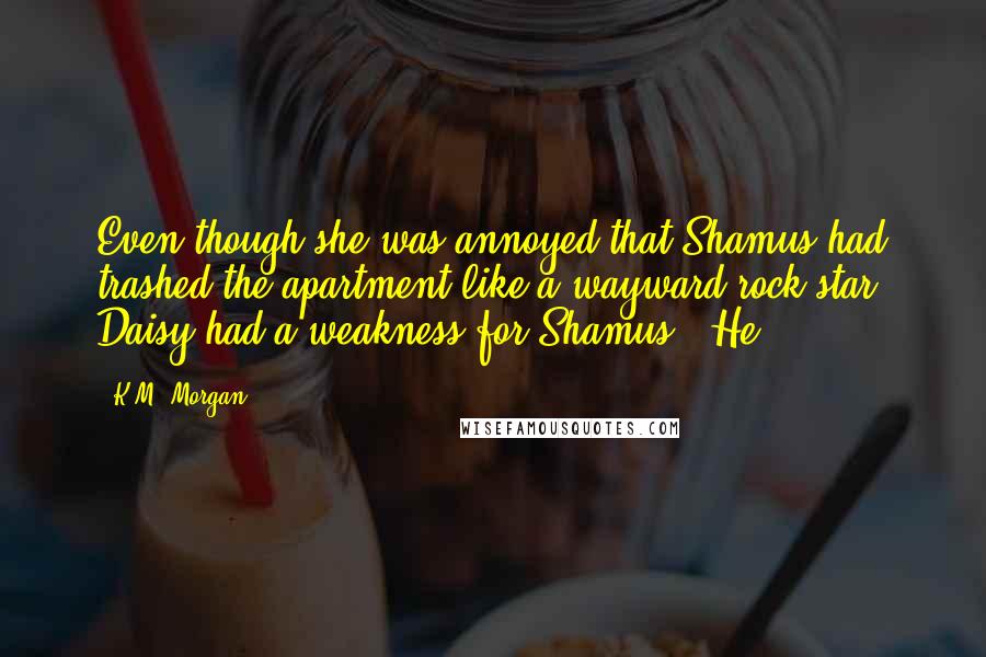 K.M. Morgan Quotes: Even though she was annoyed that Shamus had trashed the apartment like a wayward rock star, Daisy had a weakness for Shamus. He