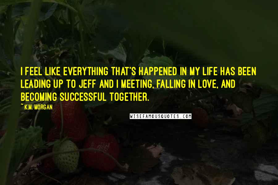 K.M. Morgan Quotes: I feel like everything that's happened in my life has been leading up to Jeff and I meeting, falling in love, and becoming successful together.