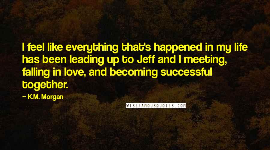 K.M. Morgan Quotes: I feel like everything that's happened in my life has been leading up to Jeff and I meeting, falling in love, and becoming successful together.