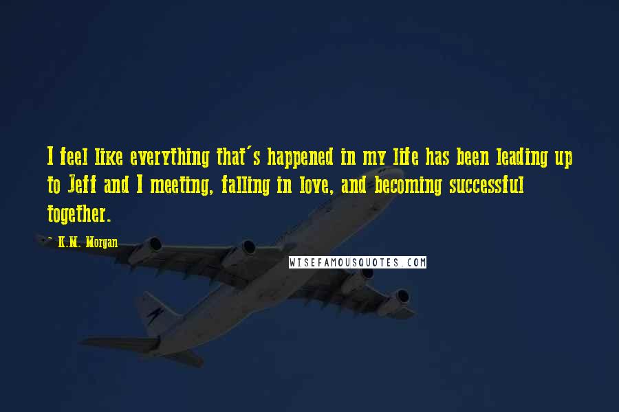 K.M. Morgan Quotes: I feel like everything that's happened in my life has been leading up to Jeff and I meeting, falling in love, and becoming successful together.