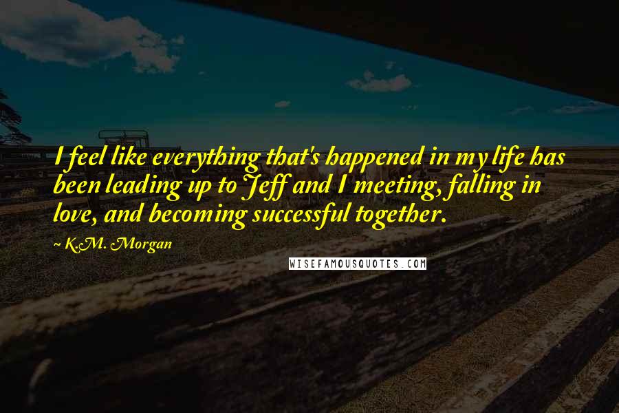 K.M. Morgan Quotes: I feel like everything that's happened in my life has been leading up to Jeff and I meeting, falling in love, and becoming successful together.