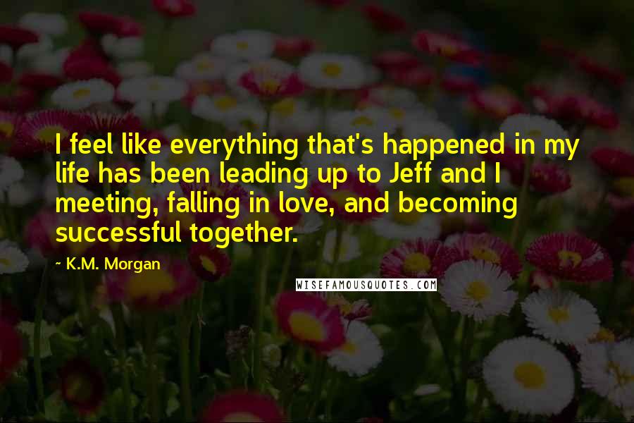 K.M. Morgan Quotes: I feel like everything that's happened in my life has been leading up to Jeff and I meeting, falling in love, and becoming successful together.