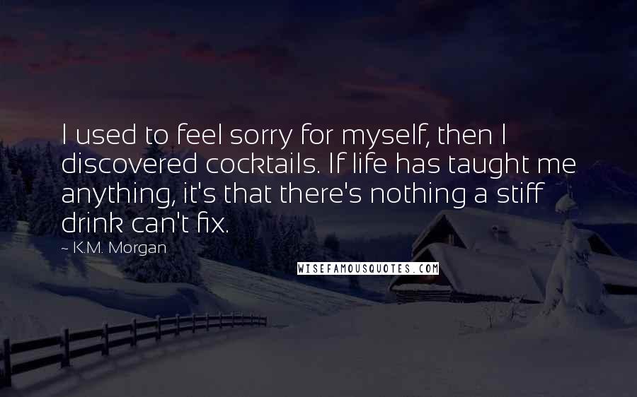 K.M. Morgan Quotes: I used to feel sorry for myself, then I discovered cocktails. If life has taught me anything, it's that there's nothing a stiff drink can't fix.