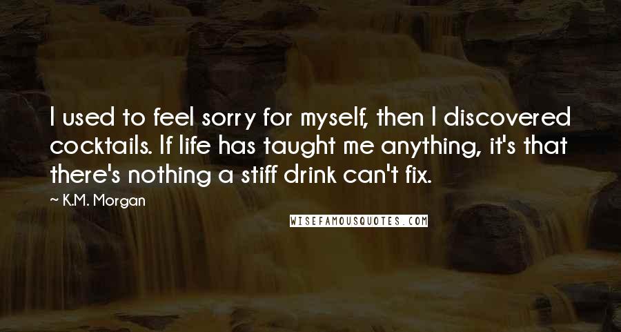 K.M. Morgan Quotes: I used to feel sorry for myself, then I discovered cocktails. If life has taught me anything, it's that there's nothing a stiff drink can't fix.