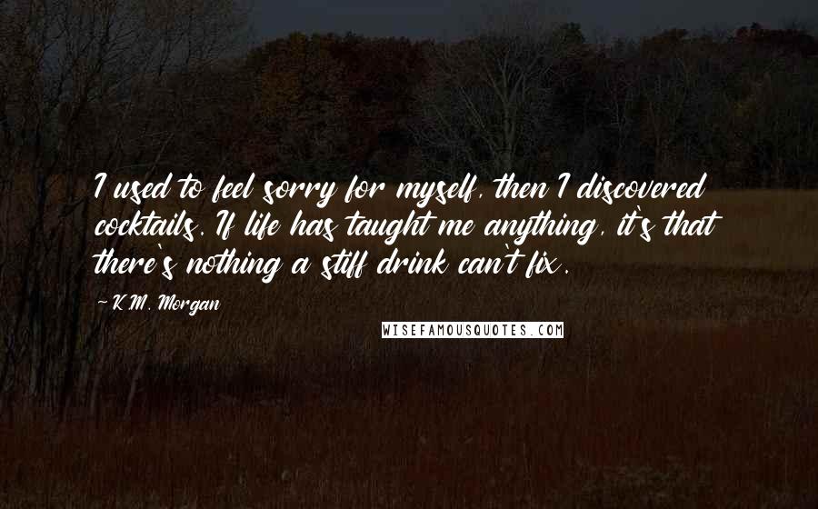 K.M. Morgan Quotes: I used to feel sorry for myself, then I discovered cocktails. If life has taught me anything, it's that there's nothing a stiff drink can't fix.