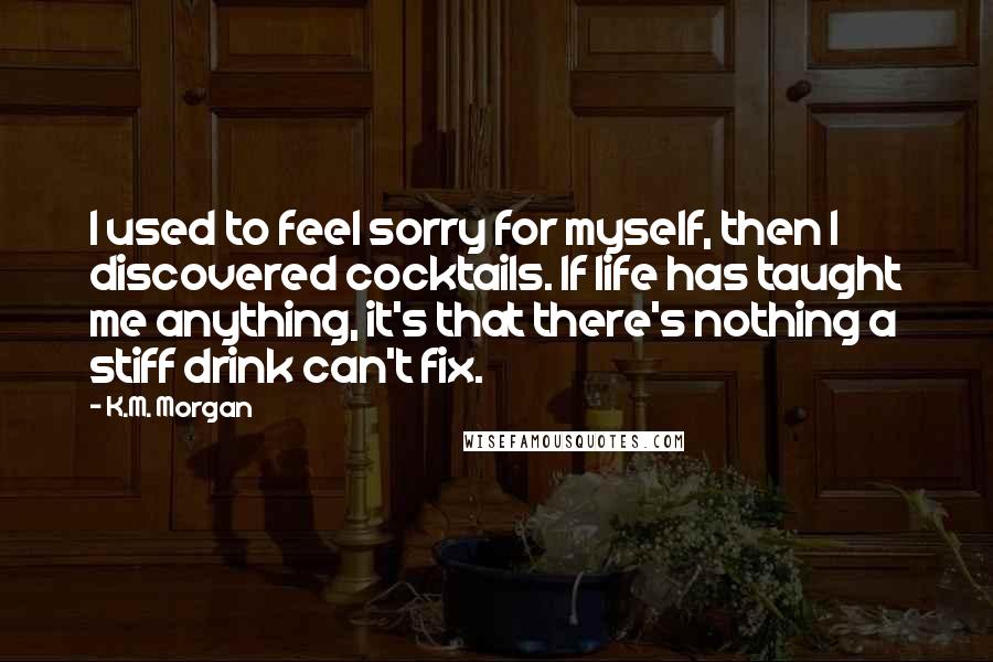 K.M. Morgan Quotes: I used to feel sorry for myself, then I discovered cocktails. If life has taught me anything, it's that there's nothing a stiff drink can't fix.