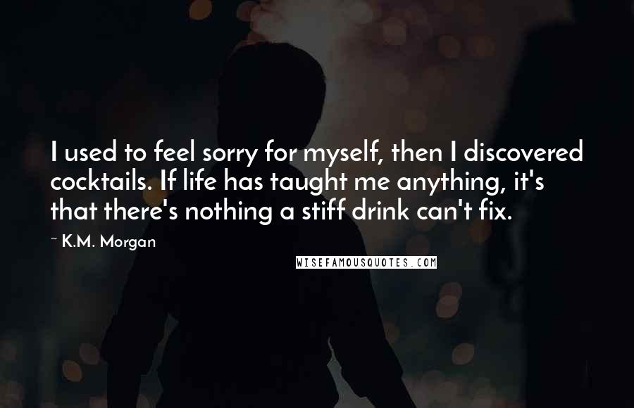 K.M. Morgan Quotes: I used to feel sorry for myself, then I discovered cocktails. If life has taught me anything, it's that there's nothing a stiff drink can't fix.