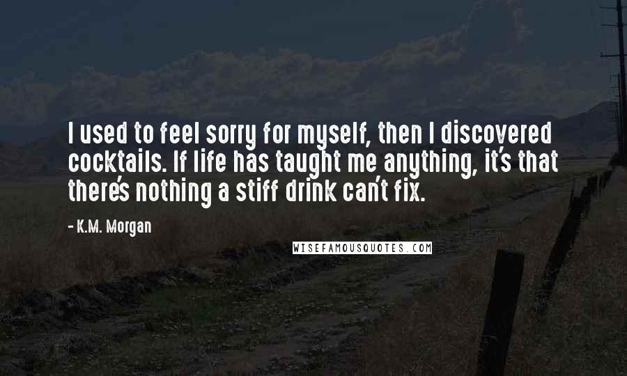 K.M. Morgan Quotes: I used to feel sorry for myself, then I discovered cocktails. If life has taught me anything, it's that there's nothing a stiff drink can't fix.