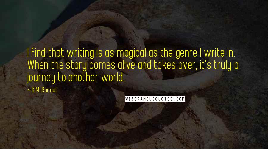 K.M. Randall Quotes: I find that writing is as magical as the genre I write in. When the story comes alive and takes over, it's truly a journey to another world.