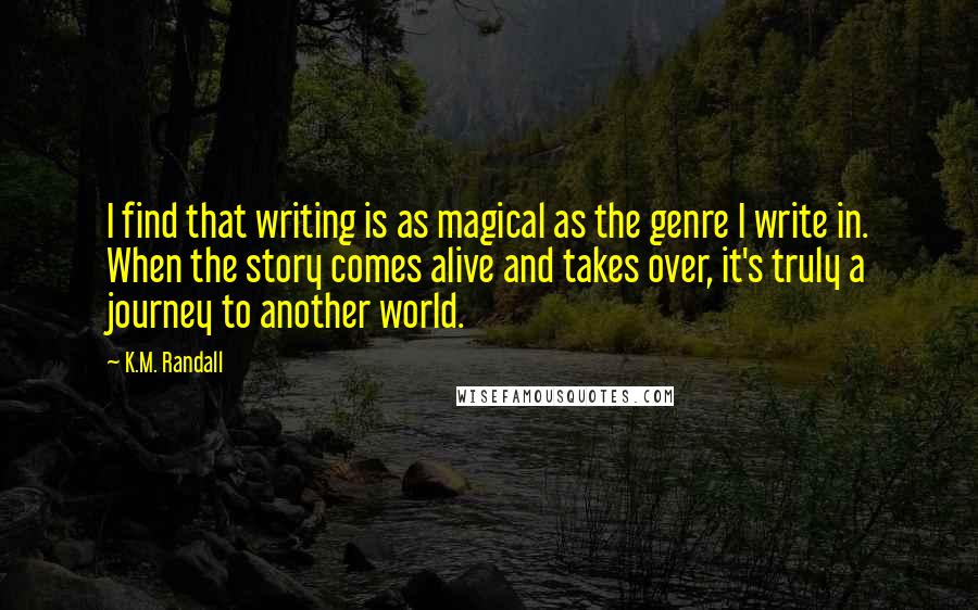 K.M. Randall Quotes: I find that writing is as magical as the genre I write in. When the story comes alive and takes over, it's truly a journey to another world.