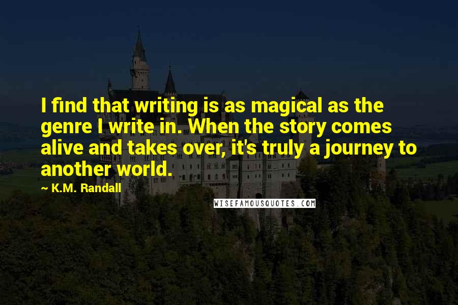 K.M. Randall Quotes: I find that writing is as magical as the genre I write in. When the story comes alive and takes over, it's truly a journey to another world.