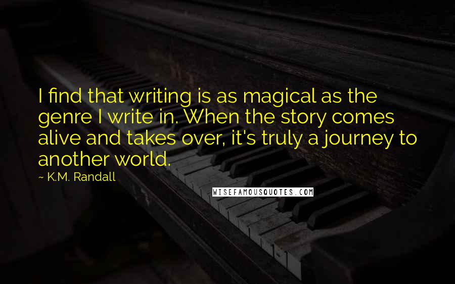 K.M. Randall Quotes: I find that writing is as magical as the genre I write in. When the story comes alive and takes over, it's truly a journey to another world.