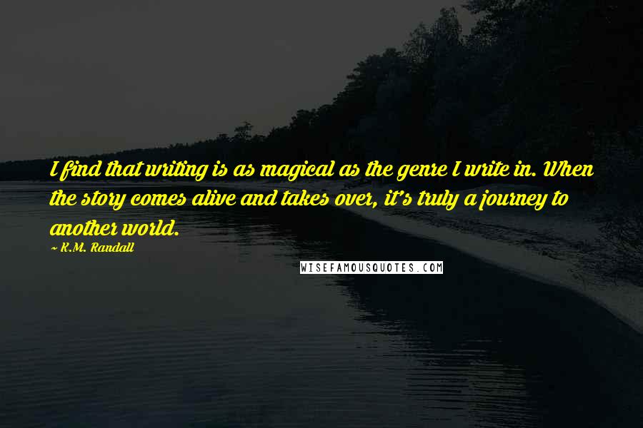 K.M. Randall Quotes: I find that writing is as magical as the genre I write in. When the story comes alive and takes over, it's truly a journey to another world.