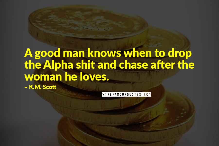 K.M. Scott Quotes: A good man knows when to drop the Alpha shit and chase after the woman he loves.