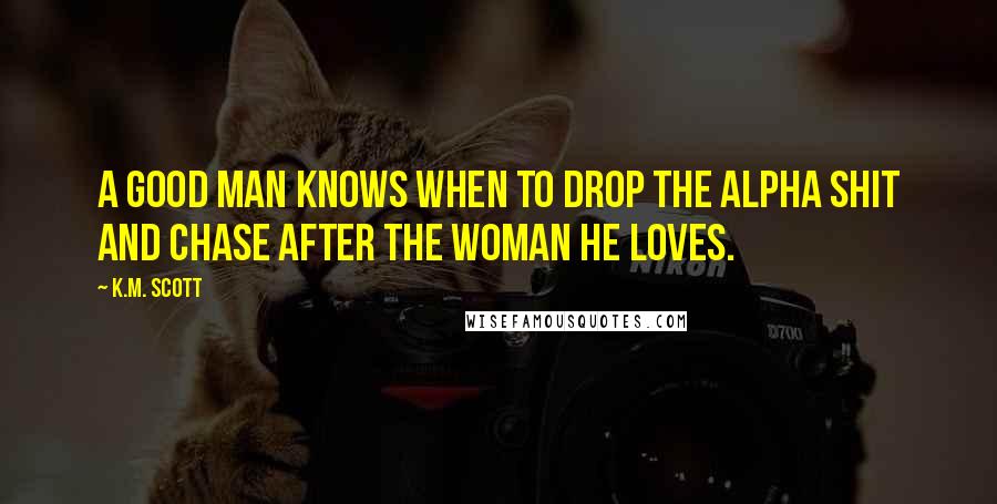 K.M. Scott Quotes: A good man knows when to drop the Alpha shit and chase after the woman he loves.