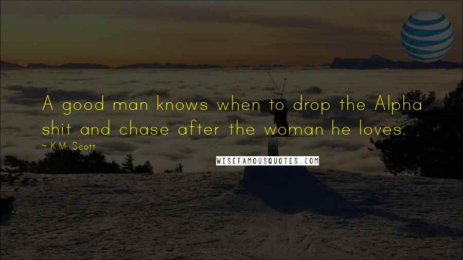 K.M. Scott Quotes: A good man knows when to drop the Alpha shit and chase after the woman he loves.