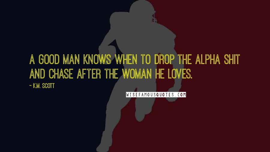 K.M. Scott Quotes: A good man knows when to drop the Alpha shit and chase after the woman he loves.