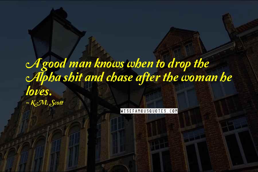 K.M. Scott Quotes: A good man knows when to drop the Alpha shit and chase after the woman he loves.