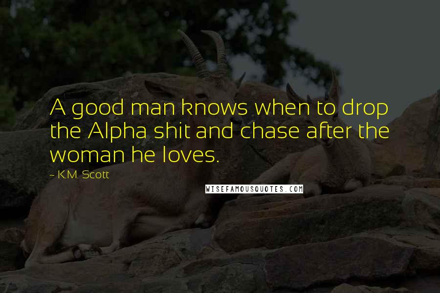 K.M. Scott Quotes: A good man knows when to drop the Alpha shit and chase after the woman he loves.