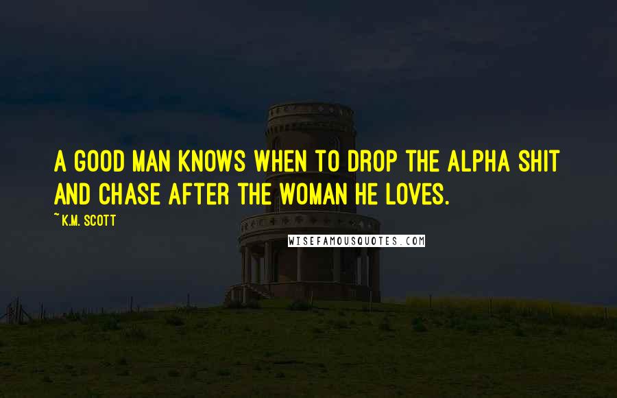 K.M. Scott Quotes: A good man knows when to drop the Alpha shit and chase after the woman he loves.