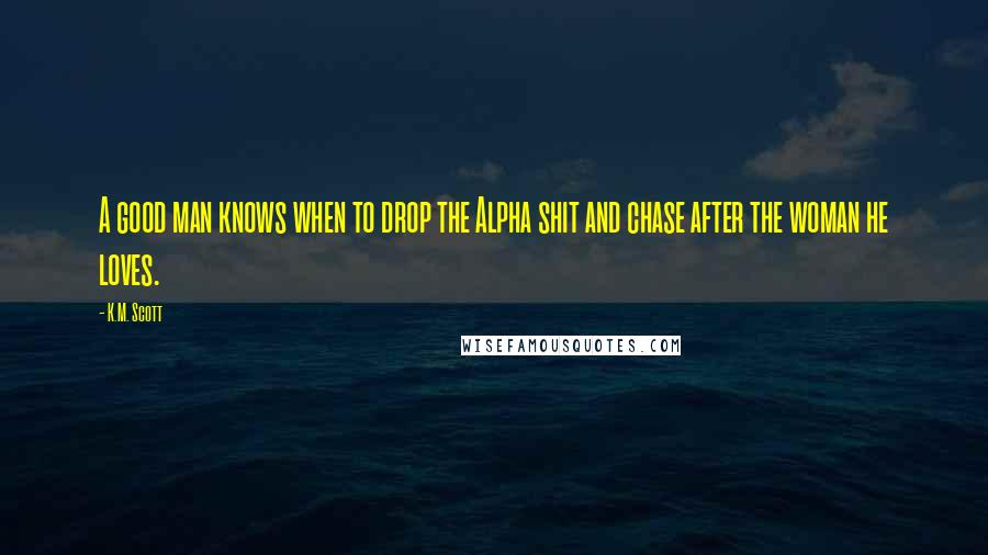 K.M. Scott Quotes: A good man knows when to drop the Alpha shit and chase after the woman he loves.