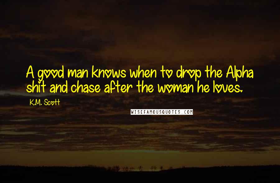K.M. Scott Quotes: A good man knows when to drop the Alpha shit and chase after the woman he loves.