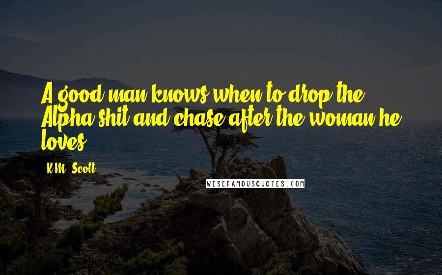 K.M. Scott Quotes: A good man knows when to drop the Alpha shit and chase after the woman he loves.