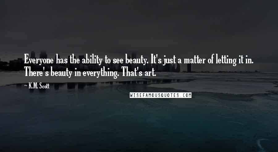 K.M. Scott Quotes: Everyone has the ability to see beauty. It's just a matter of letting it in. There's beauty in everything. That's art.