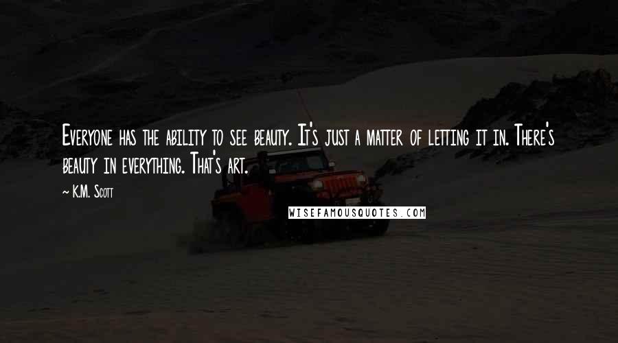 K.M. Scott Quotes: Everyone has the ability to see beauty. It's just a matter of letting it in. There's beauty in everything. That's art.