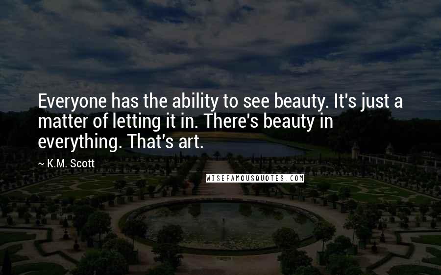 K.M. Scott Quotes: Everyone has the ability to see beauty. It's just a matter of letting it in. There's beauty in everything. That's art.