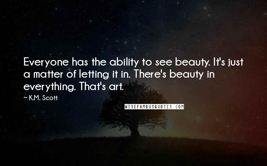 K.M. Scott Quotes: Everyone has the ability to see beauty. It's just a matter of letting it in. There's beauty in everything. That's art.