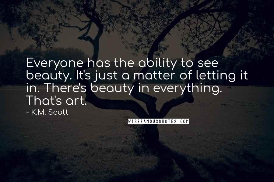K.M. Scott Quotes: Everyone has the ability to see beauty. It's just a matter of letting it in. There's beauty in everything. That's art.