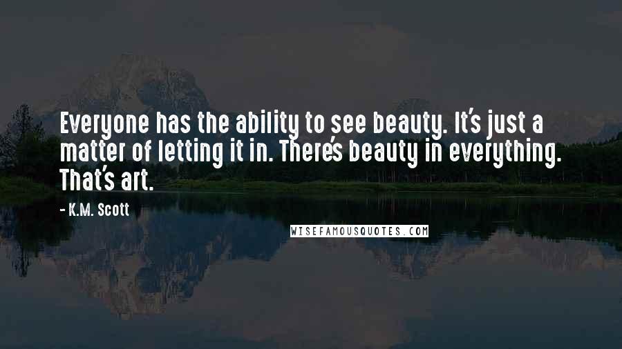 K.M. Scott Quotes: Everyone has the ability to see beauty. It's just a matter of letting it in. There's beauty in everything. That's art.