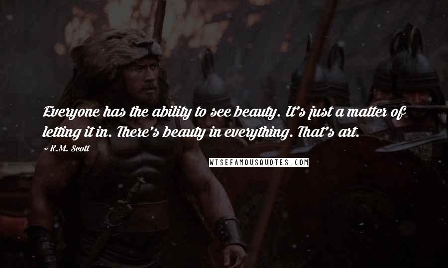 K.M. Scott Quotes: Everyone has the ability to see beauty. It's just a matter of letting it in. There's beauty in everything. That's art.