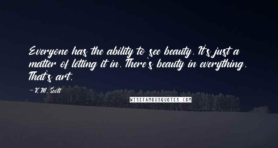 K.M. Scott Quotes: Everyone has the ability to see beauty. It's just a matter of letting it in. There's beauty in everything. That's art.