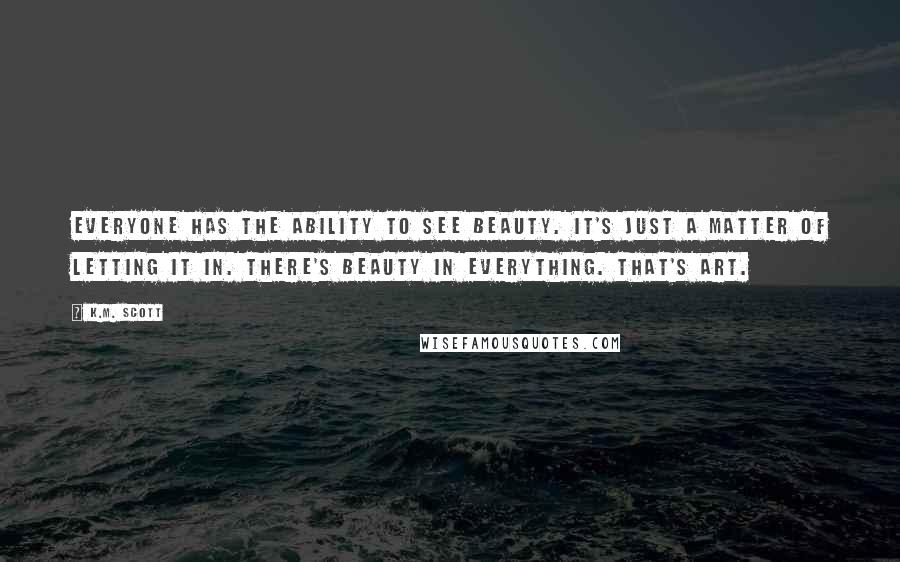 K.M. Scott Quotes: Everyone has the ability to see beauty. It's just a matter of letting it in. There's beauty in everything. That's art.
