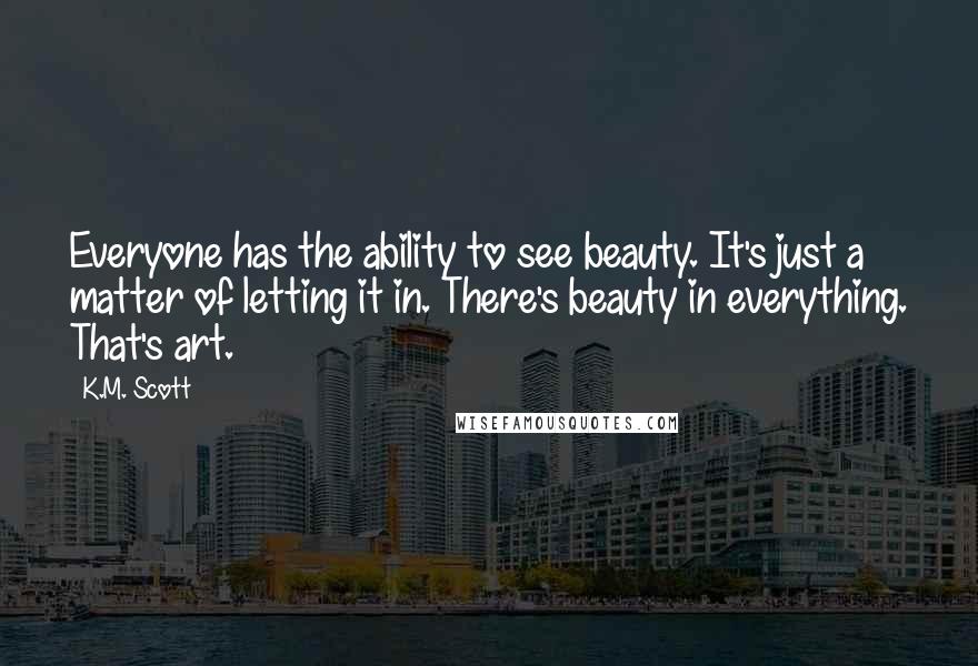 K.M. Scott Quotes: Everyone has the ability to see beauty. It's just a matter of letting it in. There's beauty in everything. That's art.
