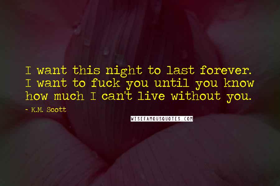 K.M. Scott Quotes: I want this night to last forever. I want to fuck you until you know how much I can't live without you.