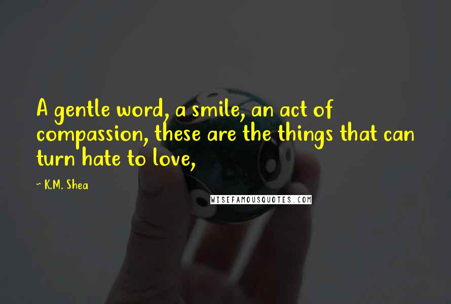 K.M. Shea Quotes: A gentle word, a smile, an act of compassion, these are the things that can turn hate to love,