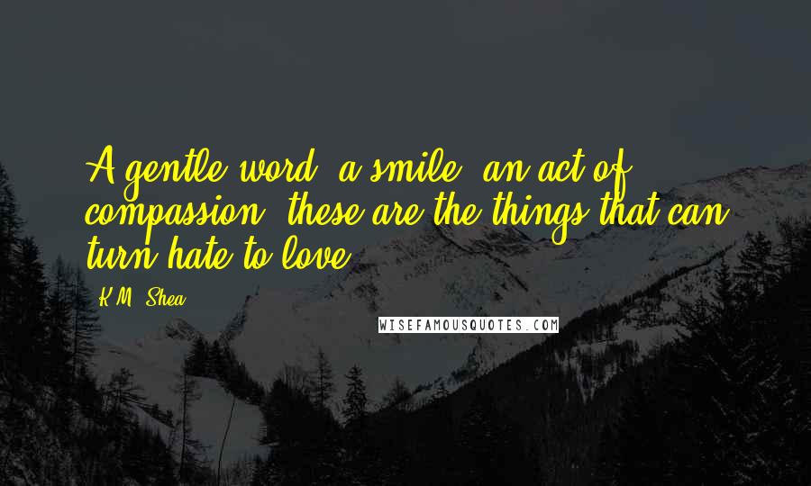 K.M. Shea Quotes: A gentle word, a smile, an act of compassion, these are the things that can turn hate to love,