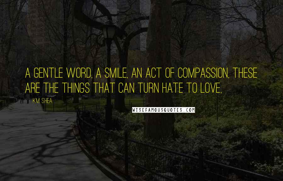 K.M. Shea Quotes: A gentle word, a smile, an act of compassion, these are the things that can turn hate to love,