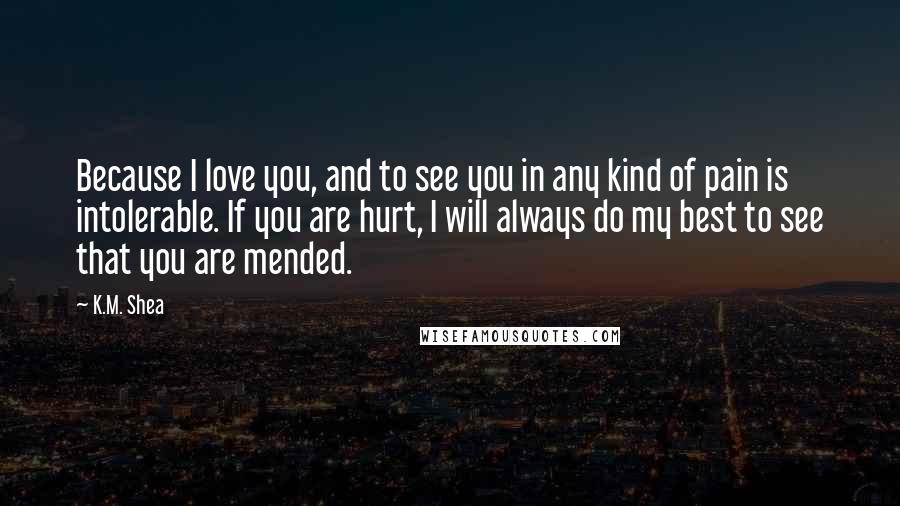 K.M. Shea Quotes: Because I love you, and to see you in any kind of pain is intolerable. If you are hurt, I will always do my best to see that you are mended.