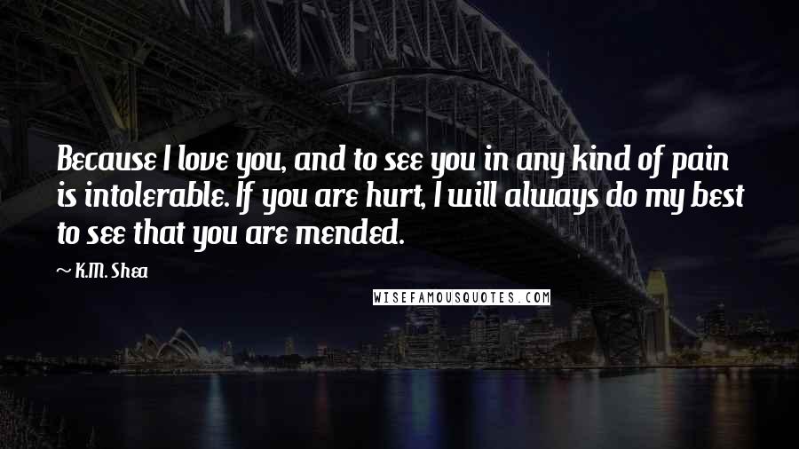 K.M. Shea Quotes: Because I love you, and to see you in any kind of pain is intolerable. If you are hurt, I will always do my best to see that you are mended.